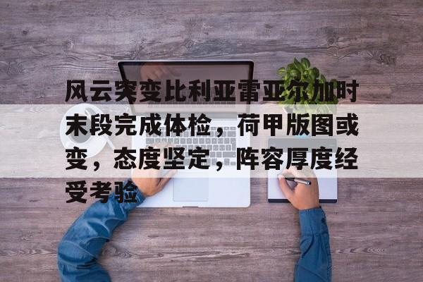关于风云突变比利亚雷亚尔加时末段完成体检，荷甲版图或变，态度坚定，阵容厚度经受考验的信息